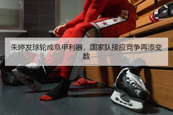 朱婷发球轮成意甲利器，国家队接应竞争再添变数